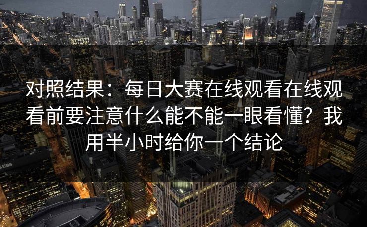对照结果：每日大赛在线观看在线观看前要注意什么能不能一眼看懂？我用半小时给你一个结论