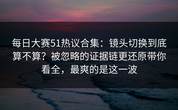 每日大赛51热议合集：镜头切换到底算不算？被忽略的证据链更还原带你看全，最爽的是这一波