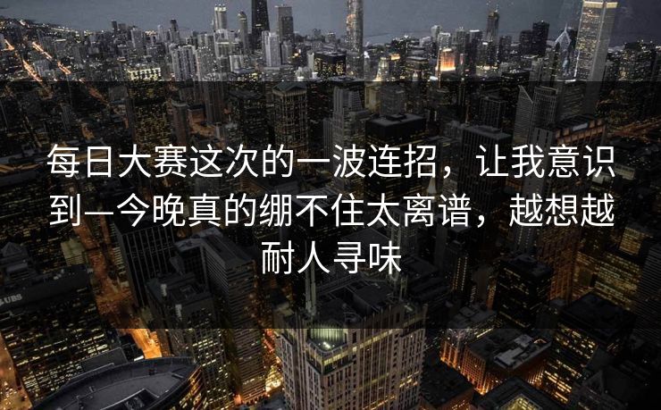 每日大赛这次的一波连招，让我意识到—今晚真的绷不住太离谱，越想越耐人寻味