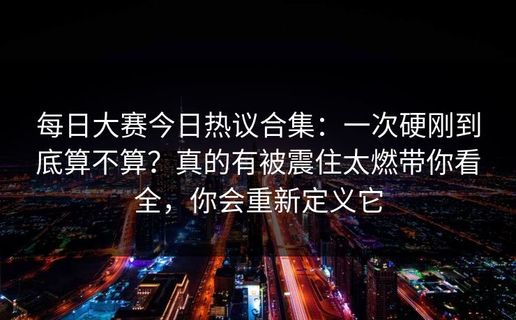 每日大赛今日热议合集：一次硬刚到底算不算？真的有被震住太燃带你看全，你会重新定义它
