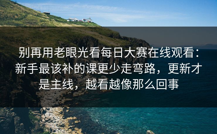别再用老眼光看每日大赛在线观看：新手最该补的课更少走弯路，更新才是主线，越看越像那么回事