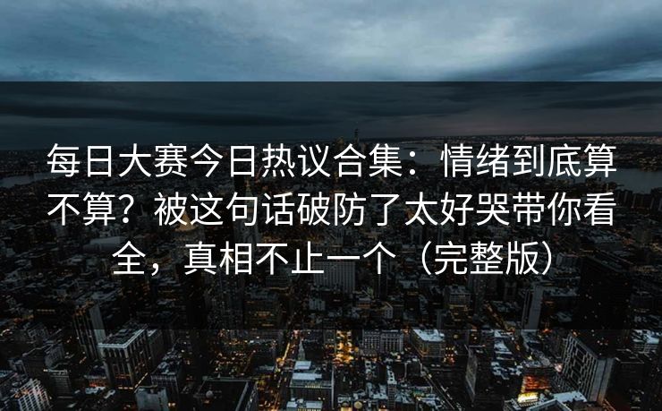 每日大赛今日热议合集：情绪到底算不算？被这句话破防了太好哭带你看全，真相不止一个（完整版）