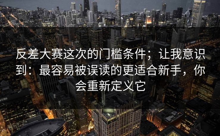 反差大赛这次的门槛条件；让我意识到：最容易被误读的更适合新手，你会重新定义它