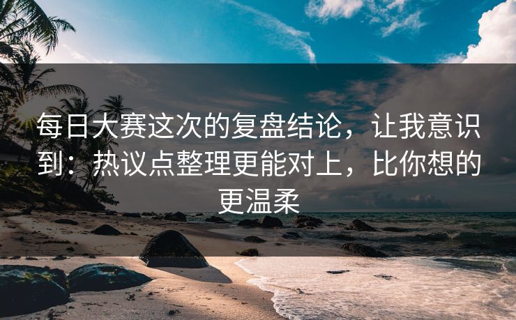 每日大赛这次的复盘结论，让我意识到：热议点整理更能对上，比你想的更温柔