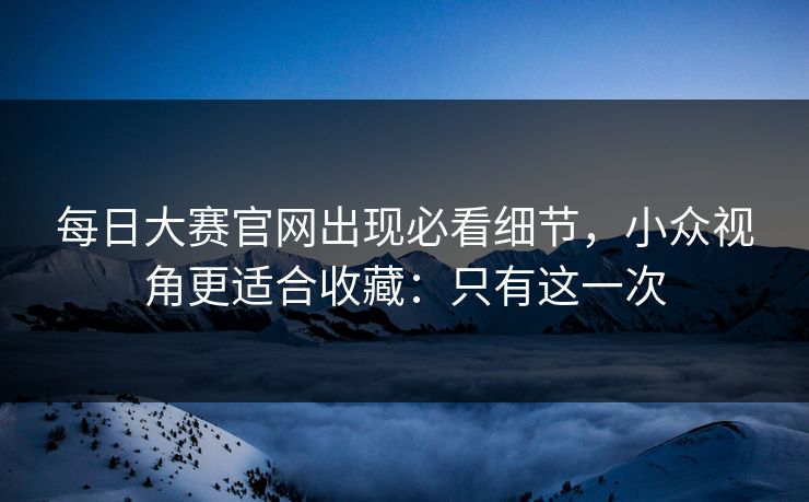 每日大赛官网出现必看细节，小众视角更适合收藏：只有这一次