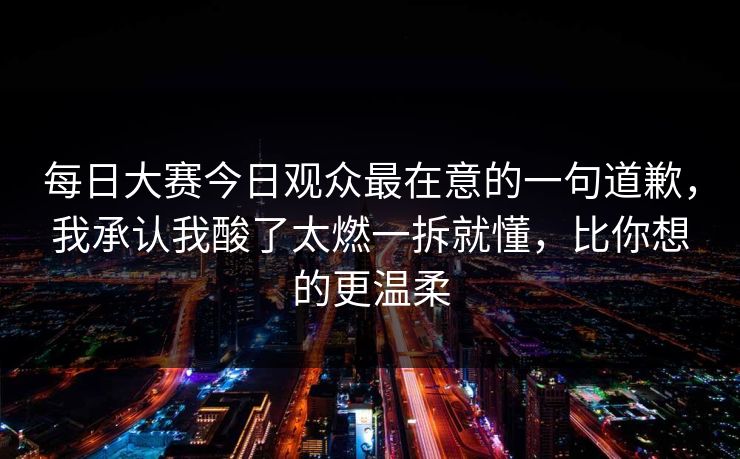 每日大赛今日观众最在意的一句道歉，我承认我酸了太燃一拆就懂，比你想的更温柔