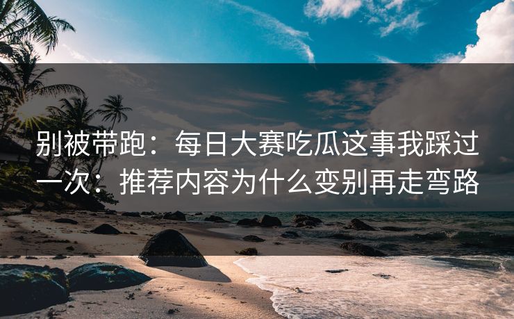 别被带跑：每日大赛吃瓜这事我踩过一次：推荐内容为什么变别再走弯路