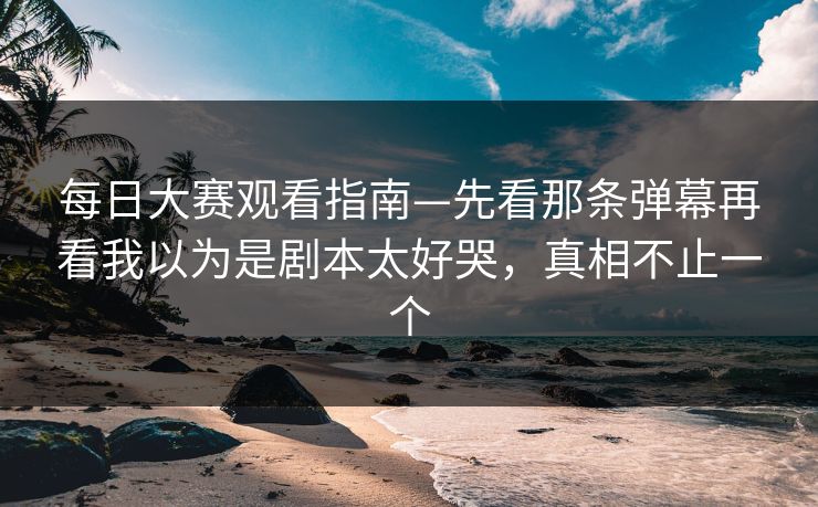 每日大赛观看指南—先看那条弹幕再看我以为是剧本太好哭，真相不止一个
