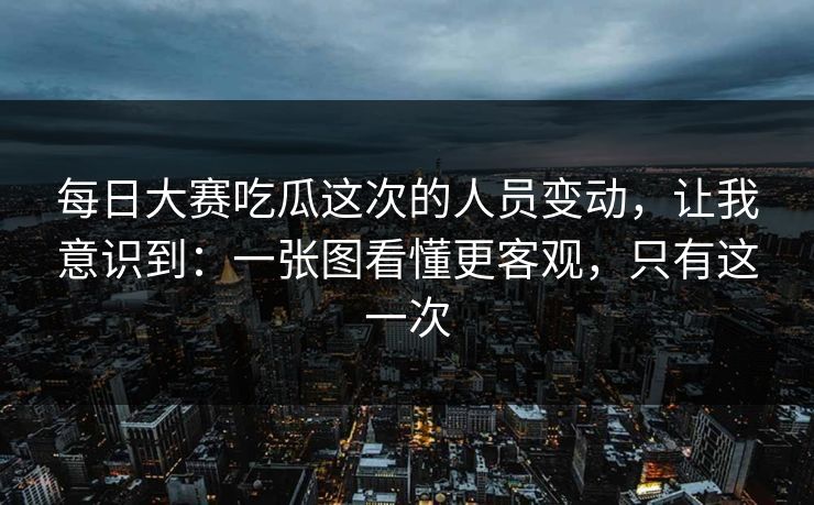 每日大赛吃瓜这次的人员变动，让我意识到：一张图看懂更客观，只有这一次