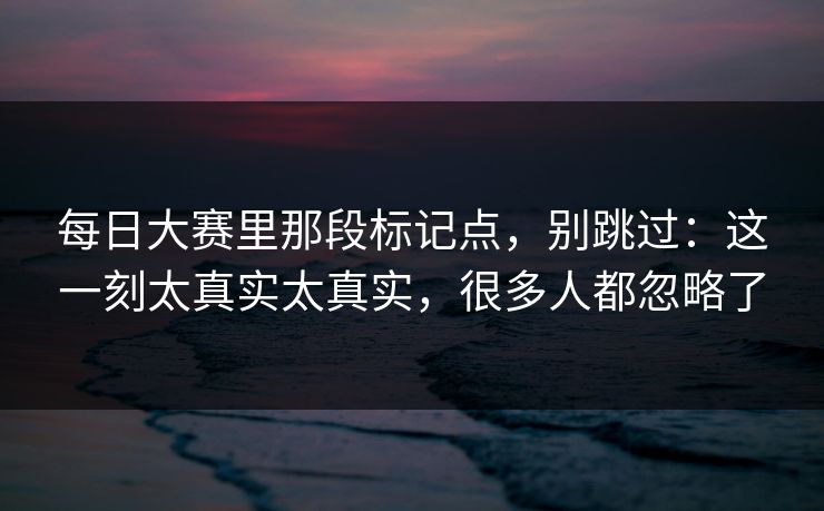 每日大赛里那段标记点，别跳过：这一刻太真实太真实，很多人都忽略了