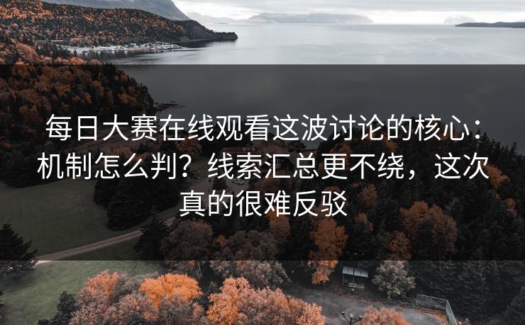 每日大赛在线观看这波讨论的核心：机制怎么判？线索汇总更不绕，这次真的很难反驳