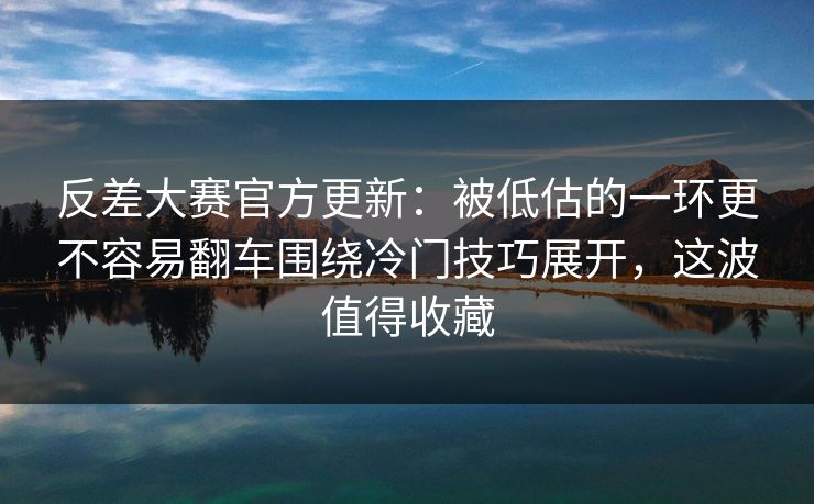 反差大赛官方更新：被低估的一环更不容易翻车围绕冷门技巧展开，这波值得收藏