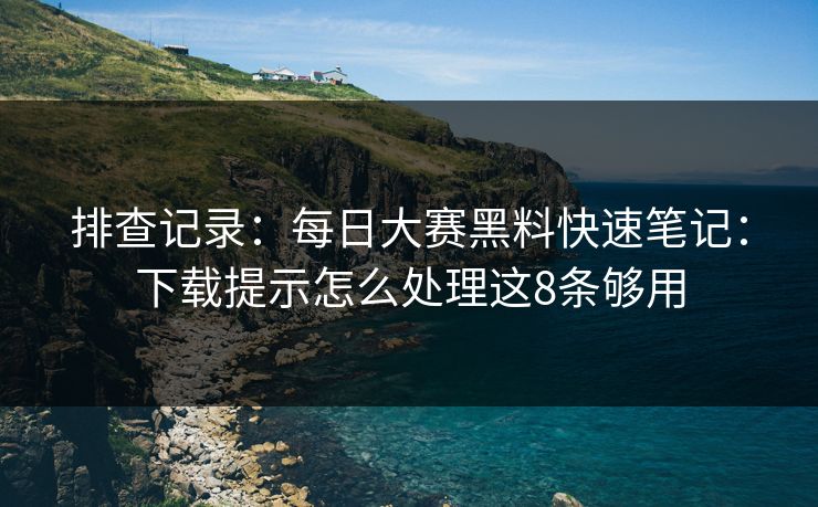 排查记录：每日大赛黑料快速笔记：下载提示怎么处理这8条够用