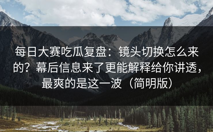 每日大赛吃瓜复盘：镜头切换怎么来的？幕后信息来了更能解释给你讲透，最爽的是这一波（简明版）