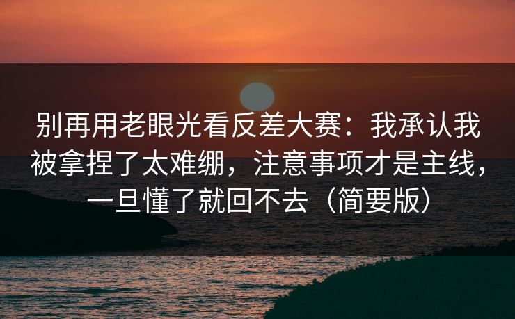别再用老眼光看反差大赛：我承认我被拿捏了太难绷，注意事项才是主线，一旦懂了就回不去（简要版）