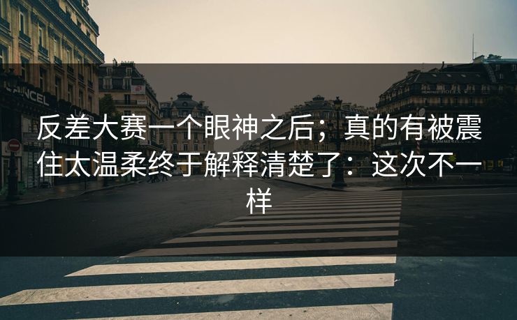 反差大赛一个眼神之后；真的有被震住太温柔终于解释清楚了：这次不一样
