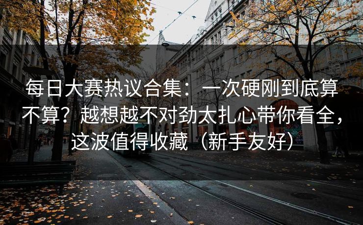 每日大赛热议合集：一次硬刚到底算不算？越想越不对劲太扎心带你看全，这波值得收藏（新手友好）