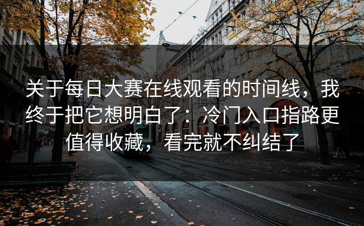 关于每日大赛在线观看的时间线，我终于把它想明白了：冷门入口指路更值得收藏，看完就不纠结了