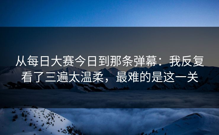 从每日大赛今日到那条弹幕：我反复看了三遍太温柔，最难的是这一关