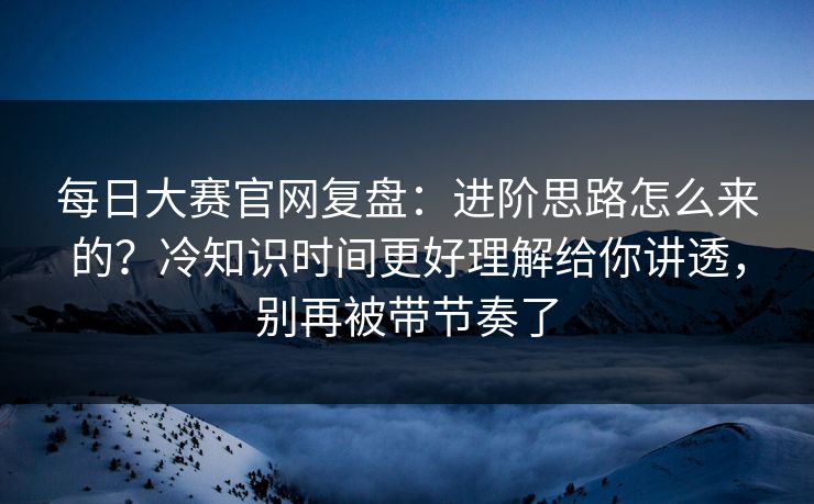 每日大赛官网复盘:进阶思路怎么来的?冷知识时间更好理解给你讲透,别再被带节奏了