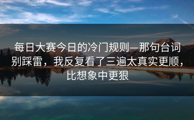 每日大赛今日的冷门规则—那句台词别踩雷，我反复看了三遍太真实更顺，比想象中更狠