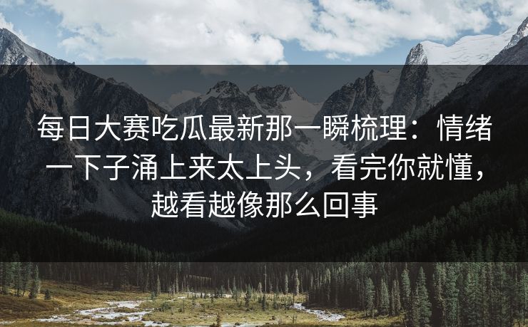 每日大赛吃瓜最新那一瞬梳理:情绪一下子涌上来太上头,看完你就懂,越看越像那么回事 每日大赛吃瓜最新那一瞬梳理:情绪一下子涌上来太上头,看完你就懂,越看越像那么回事
