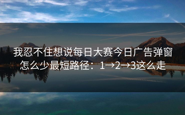 我忍不住想说每日大赛今日广告弹窗怎么少最短路径:1→2→3这么走 我忍不住想说每日大赛今日广告弹窗怎么少最短路径:1→2→3这么走