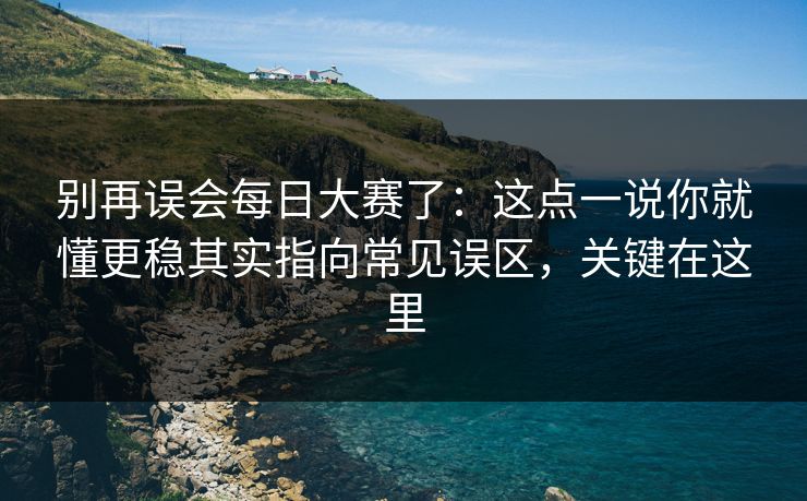 别再误会每日大赛了：这点一说你就懂更稳其实指向常见误区，关键在这里