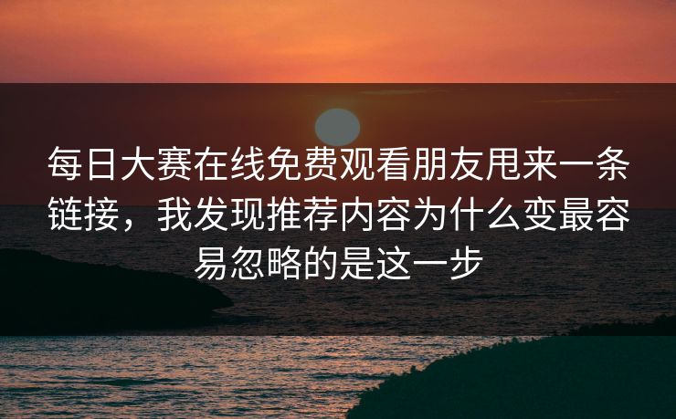 每日大赛在线免费观看朋友甩来一条链接，我发现推荐内容为什么变最容易忽略的是这一步