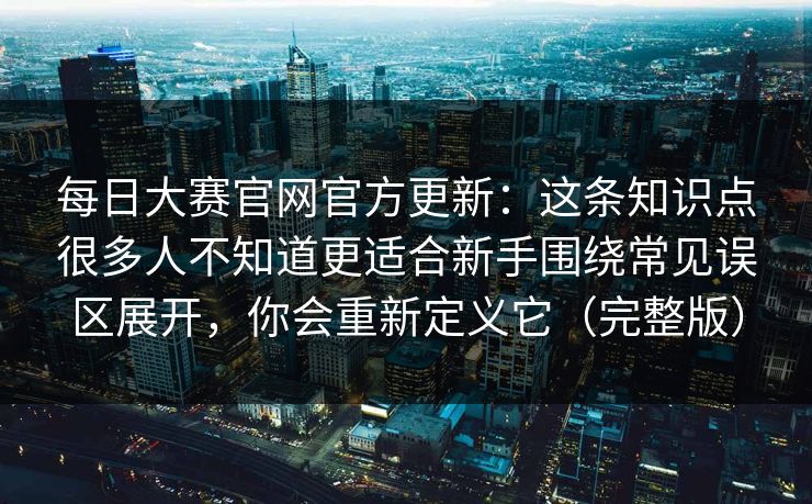 每日大赛官网官方更新：这条知识点很多人不知道更适合新手围绕常见误区展开，你会重新定义它（完整版）