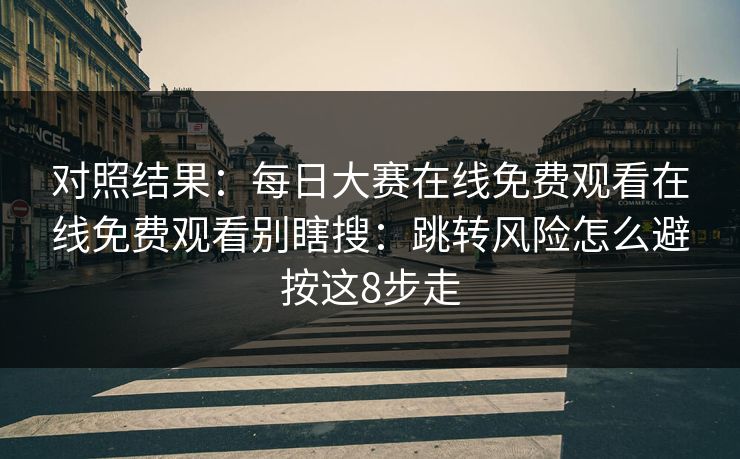 对照结果：每日大赛在线免费观看在线免费观看别瞎搜：跳转风险怎么避按这8步走