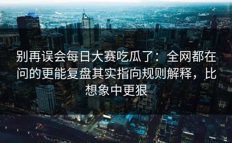 别再误会每日大赛吃瓜了：全网都在问的更能复盘其实指向规则解释，比想象中更狠