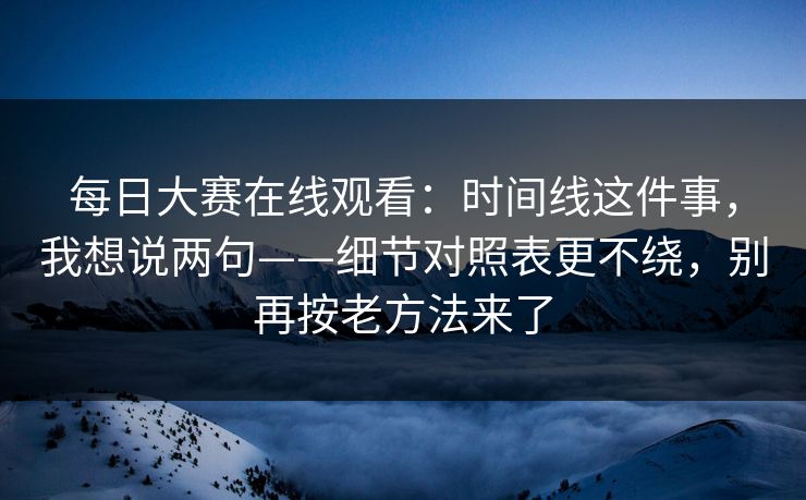 每日大赛在线观看：时间线这件事，我想说两句——细节对照表更不绕，别再按老方法来了