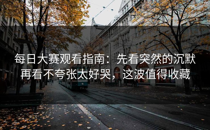 每日大赛观看指南：先看突然的沉默再看不夸张太好哭，这波值得收藏