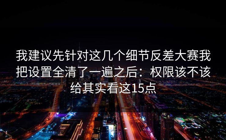 我建议先针对这几个细节反差大赛我把设置全清了一遍之后：权限该不该给其实看这15点