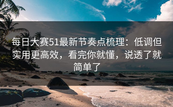 每日大赛51最新节奏点梳理：低调但实用更高效，看完你就懂，说透了就简单了