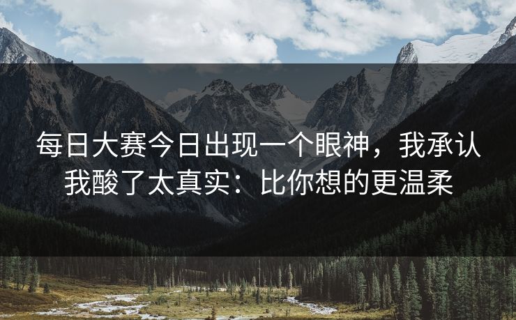 每日大赛今日出现一个眼神,我承认我酸了太真实:比你想的更温柔