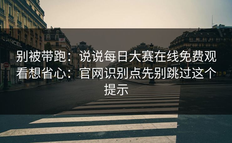 别被带跑：说说每日大赛在线免费观看想省心：官网识别点先别跳过这个提示