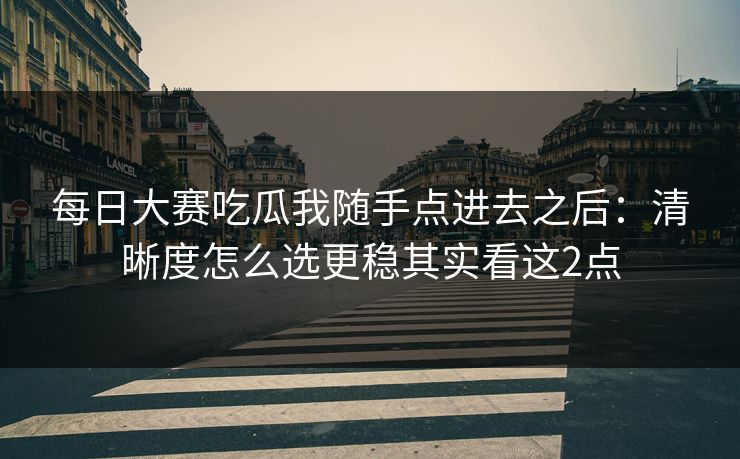 每日大赛吃瓜我随手点进去之后：清晰度怎么选更稳其实看这2点