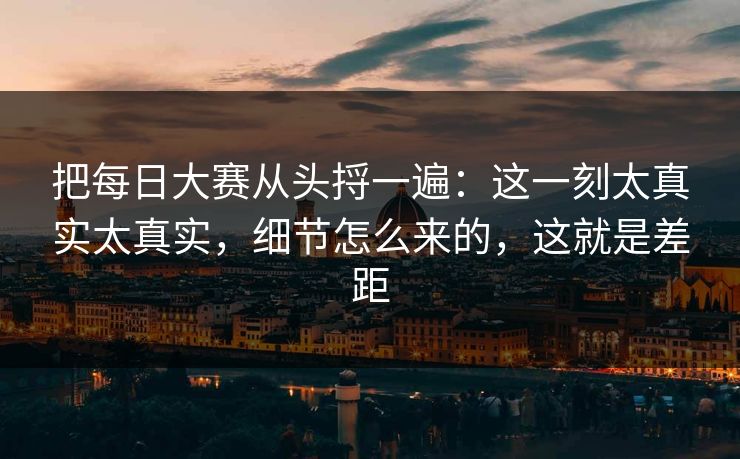 把每日大赛从头捋一遍：这一刻太真实太真实，细节怎么来的，这就是差距