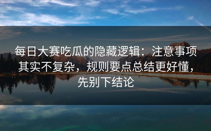 每日大赛吃瓜的隐藏逻辑：注意事项其实不复杂，规则要点总结更好懂，先别下结论