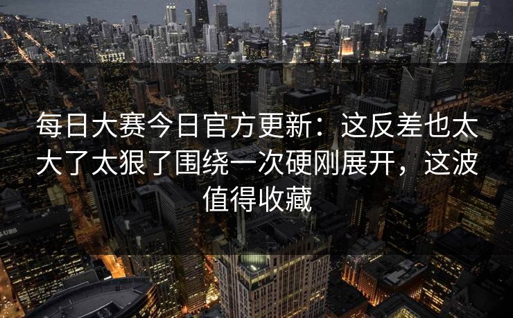 每日大赛今日官方更新:这反差也太大了太狠了围绕一次硬刚展开,这波值得收藏 每日大赛今日官方更新:这反差也太大了太狠了围绕一次硬刚展开,这波值得收藏