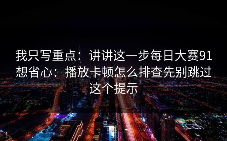 我只写重点:讲讲这一步每日大赛91想省心:播放卡顿怎么排查先别跳过这个提示 我只写重点:讲讲这一步每日大赛91想省心:播放卡顿怎么排查先别跳过这个提示