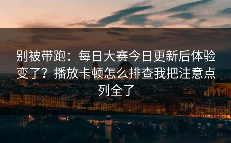 别被带跑：每日大赛今日更新后体验变了？播放卡顿怎么排查我把注意点列全了