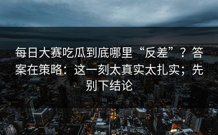 每日大赛吃瓜到底哪里“反差”?答案在策略:这一刻太真实太扎实;先别下结论