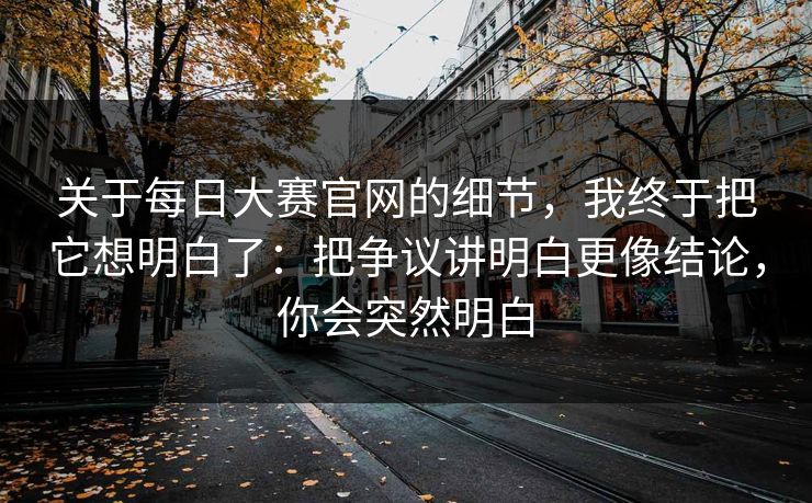 关于每日大赛官网的细节，我终于把它想明白了：把争议讲明白更像结论，你会突然明白