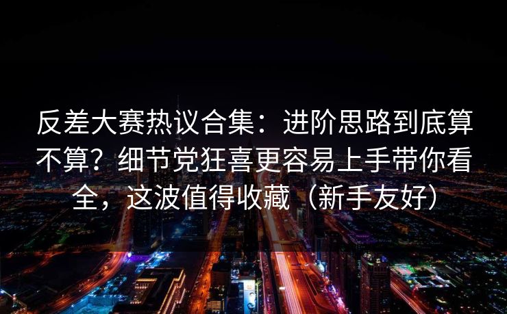 反差大赛热议合集:进阶思路到底算不算?细节党狂喜更容易上手带你看全,这波值得收藏(新手友好)