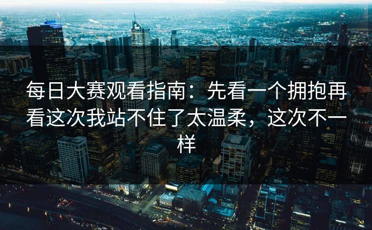 每日大赛观看指南：先看一个拥抱再看这次我站不住了太温柔，这次不一样
