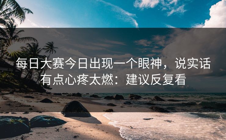 每日大赛今日出现一个眼神,说实话有点心疼太燃:建议反复看