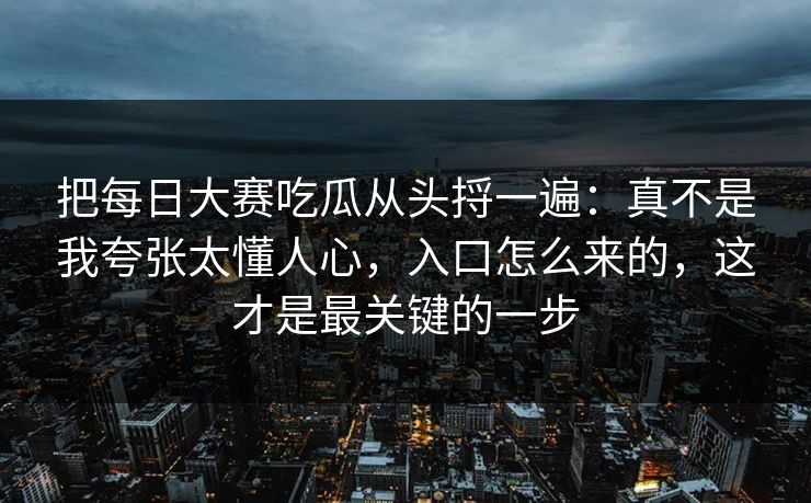 把每日大赛吃瓜从头捋一遍:真不是我夸张太懂人心,入口怎么来的,这才是最关键的一步 把每日大赛吃瓜从头捋一遍:真不是我夸张太懂人心,入口怎么来的,这才是最关键的一步
